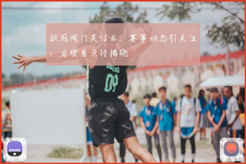 欧冠阀门吴信东：赛事动态引关注，后续看点待揭晓