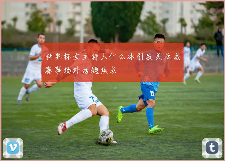 世界杯女主持人什么冰引发关注成赛事场外话题焦点