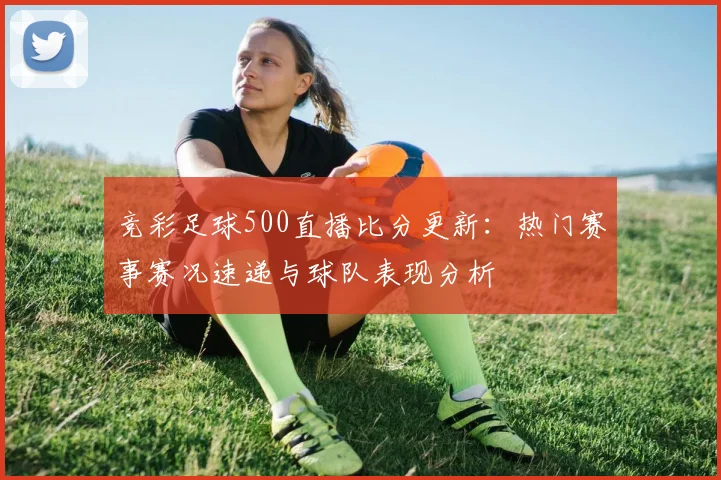 竞彩足球500直播比分更新：热门赛事赛况速递与球队表现分析
