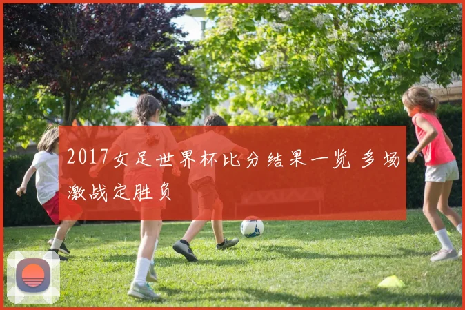2017女足世界杯比分结果一览 多场激战定胜负