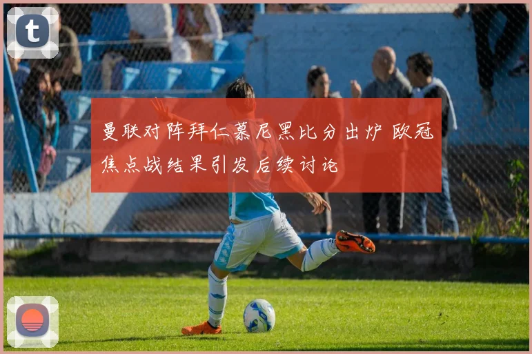 曼联对阵拜仁慕尼黑比分出炉 欧冠焦点战结果引发后续讨论